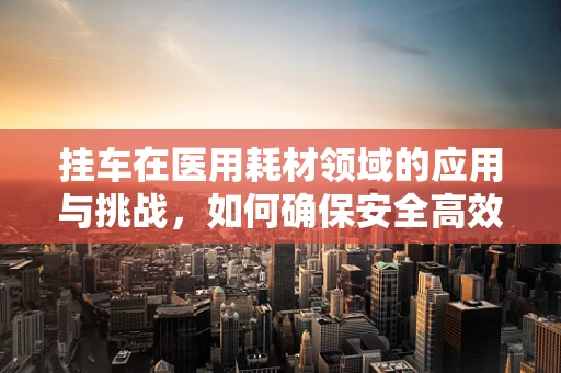 挂车在医用耗材领域的应用与挑战，如何确保安全高效的运输？