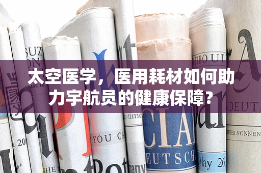 太空医学，医用耗材如何助力宇航员的健康保障？