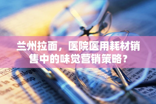 兰州拉面，医院医用耗材销售中的味觉营销策略？