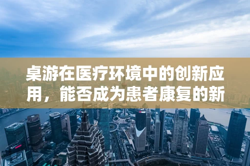 桌游在医疗环境中的创新应用，能否成为患者康复的新乐趣？