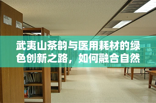 武夷山茶韵与医用耗材的绿色创新之路，如何融合自然灵感于医疗科技？