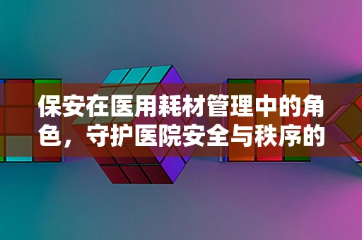 保安在医用耗材管理中的角色，守护医院安全与秩序的隐形卫士