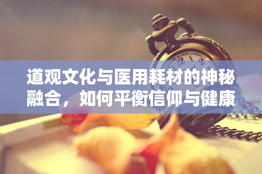 道观文化与医用耗材的神秘融合，如何平衡信仰与健康？
