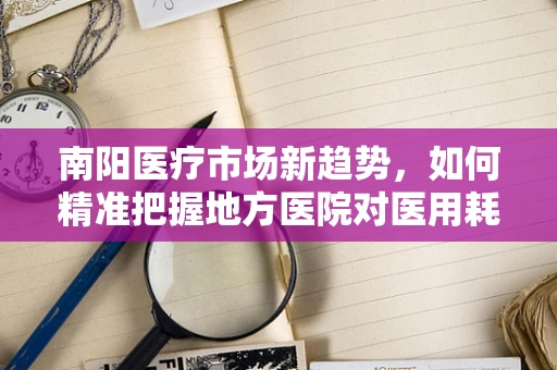 南阳医疗市场新趋势，如何精准把握地方医院对医用耗材的需求？