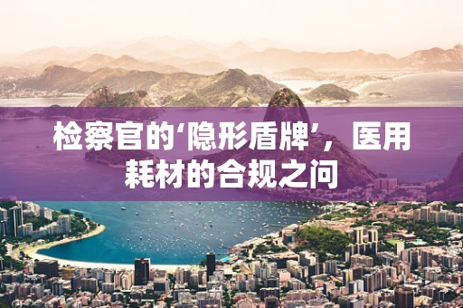 检察官的‘隐形盾牌’，医用耗材的合规之问