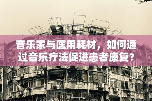 音乐家与医用耗材，如何通过音乐疗法促进患者康复？