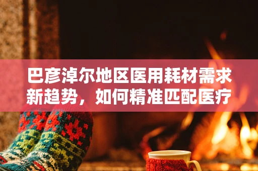 巴彦淖尔地区医用耗材需求新趋势，如何精准匹配医疗资源与地方特色？