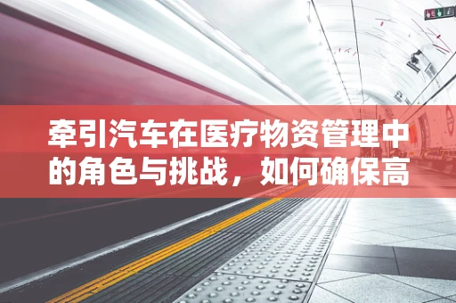 牵引汽车在医疗物资管理中的角色与挑战，如何确保高效、安全地运用？