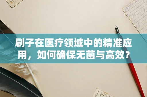 刷子在医疗领域中的精准应用，如何确保无菌与高效？