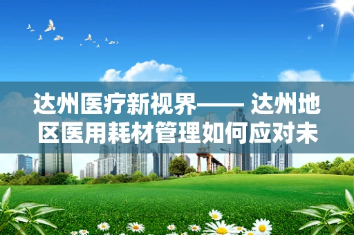达州医疗新视界—— 达州地区医用耗材管理如何应对未来挑战？