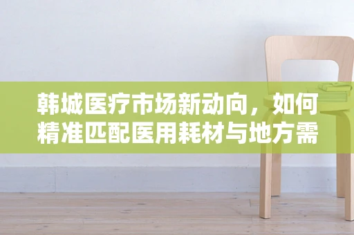 韩城医疗市场新动向，如何精准匹配医用耗材与地方需求？