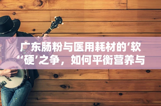 广东肠粉与医用耗材的‘软’‘硬’之争，如何平衡营养与医疗成本？