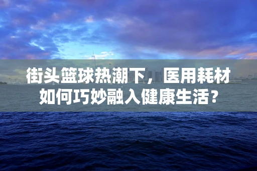 街头篮球热潮下，医用耗材如何巧妙融入健康生活？