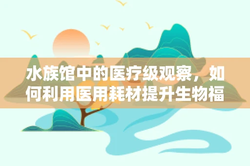 水族馆中的医疗级观察，如何利用医用耗材提升生物福利？