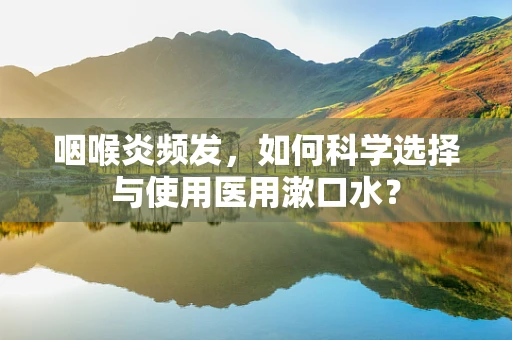 咽喉炎频发，如何科学选择与使用医用漱口水？
