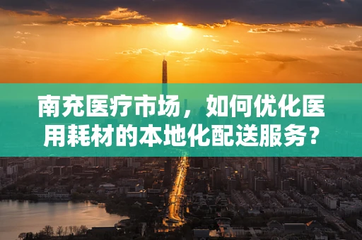 南充医疗市场，如何优化医用耗材的本地化配送服务？