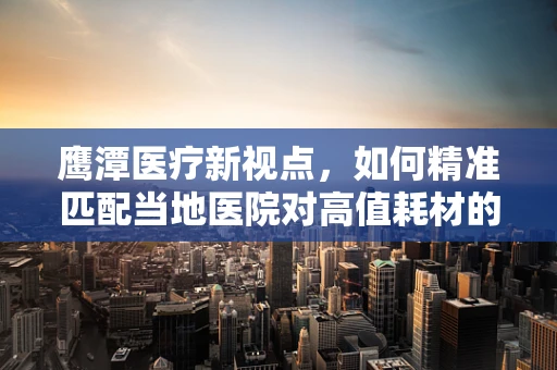 鹰潭医疗新视点，如何精准匹配当地医院对高值耗材的需求？