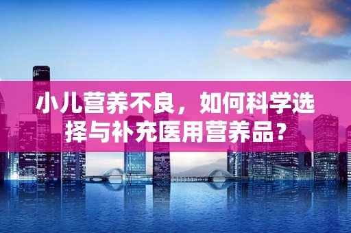 小儿营养不良，如何科学选择与补充医用营养品？