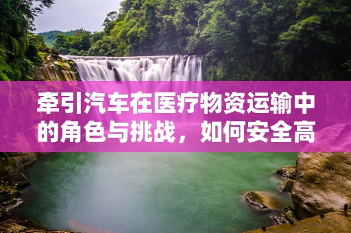 牵引汽车在医疗物资运输中的角色与挑战，如何安全高效地送达？
