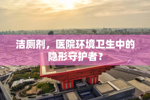 洁厕剂，医院环境卫生中的隐形守护者？