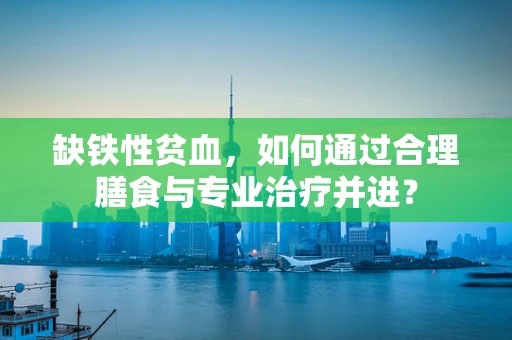 缺铁性贫血，如何通过合理膳食与专业治疗并进？
