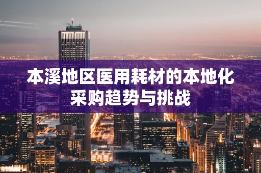 本溪地区医用耗材的本地化采购趋势与挑战