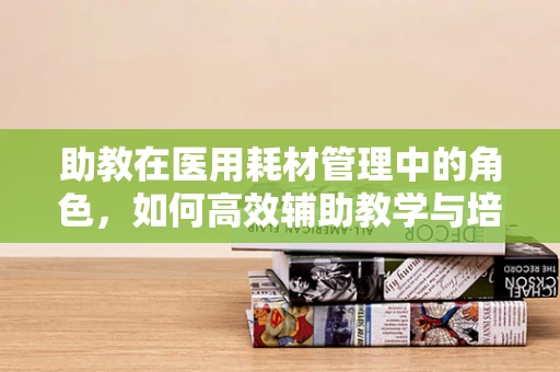助教在医用耗材管理中的角色，如何高效辅助教学与培训？