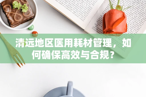 清远地区医用耗材管理，如何确保高效与合规？