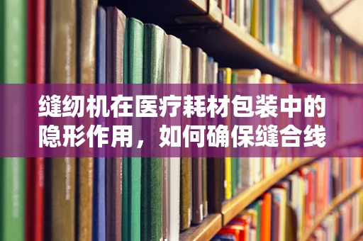 缝纫机在医疗耗材包装中的隐形作用，如何确保缝合线的完美封装？
