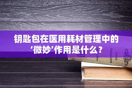 钥匙包在医用耗材管理中的‘微妙’作用是什么？