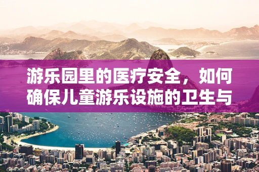游乐园里的医疗安全，如何确保儿童游乐设施的卫生与防护？
