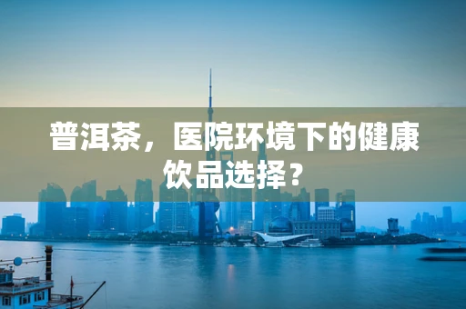 普洱茶，医院环境下的健康饮品选择？