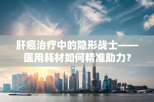 肝癌治疗中的隐形战士——医用耗材如何精准助力？