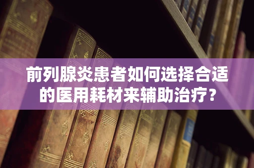 前列腺炎患者如何选择合适的医用耗材来辅助治疗？