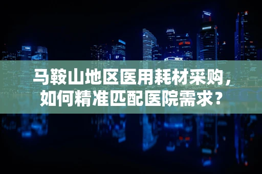 马鞍山地区医用耗材采购，如何精准匹配医院需求？