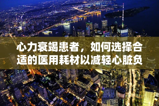 心力衰竭患者，如何选择合适的医用耗材以减轻心脏负担？