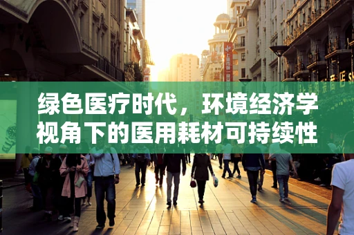 绿色医疗时代，环境经济学视角下的医用耗材可持续性策略