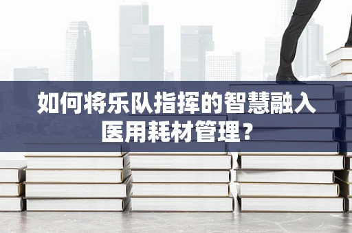 如何将乐队指挥的智慧融入医用耗材管理？