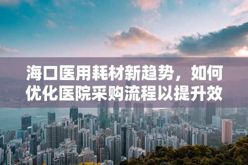 海口医用耗材新趋势，如何优化医院采购流程以提升效率？