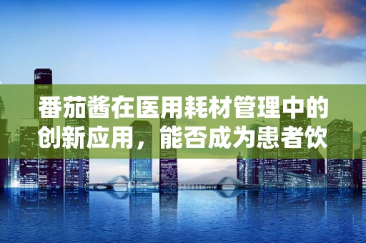 番茄酱在医用耗材管理中的创新应用，能否成为患者饮食管理的秘密武器？