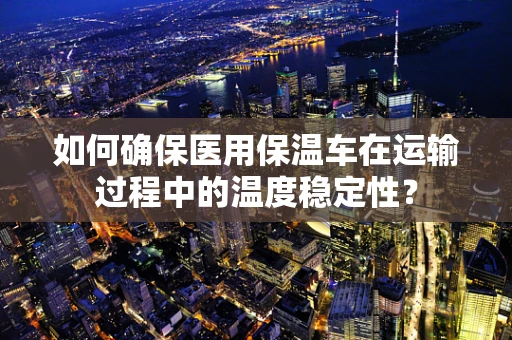 如何确保医用保温车在运输过程中的温度稳定性？