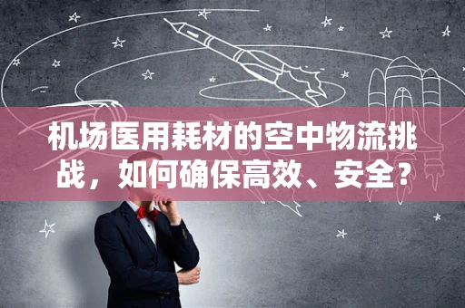 机场医用耗材的空中物流挑战，如何确保高效、安全？