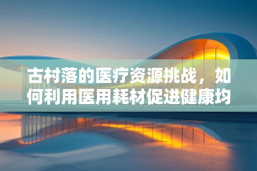 古村落的医疗资源挑战，如何利用医用耗材促进健康均衡发展？