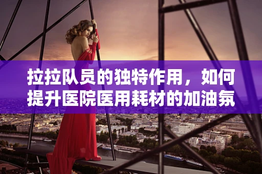 拉拉队员的独特作用，如何提升医院医用耗材的加油氛围？