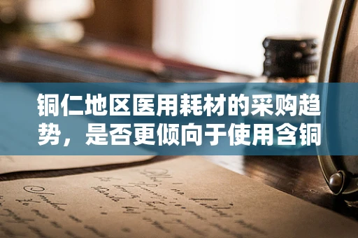 铜仁地区医用耗材的采购趋势，是否更倾向于使用含铜材料？