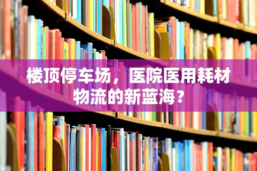 楼顶停车场，医院医用耗材物流的新蓝海？