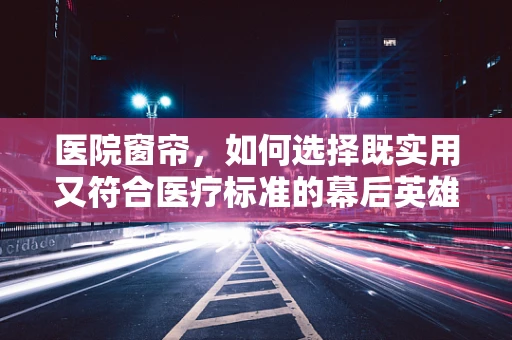 医院窗帘，如何选择既实用又符合医疗标准的幕后英雄？