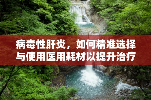 病毒性肝炎，如何精准选择与使用医用耗材以提升治疗效率？