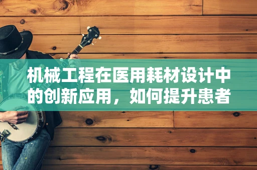 机械工程在医用耗材设计中的创新应用，如何提升患者安全与治疗效率？