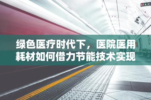绿色医疗时代下，医院医用耗材如何借力节能技术实现可持续发展？